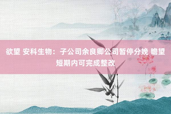 欲望 安科生物：子公司余良卿公司暂停分娩 瞻望短期内可完成整改