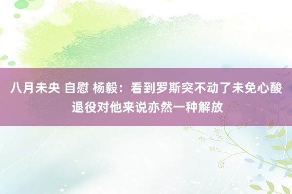 八月未央 自慰 杨毅：看到罗斯突不动了未免心酸 退役对他来说亦然一种解放