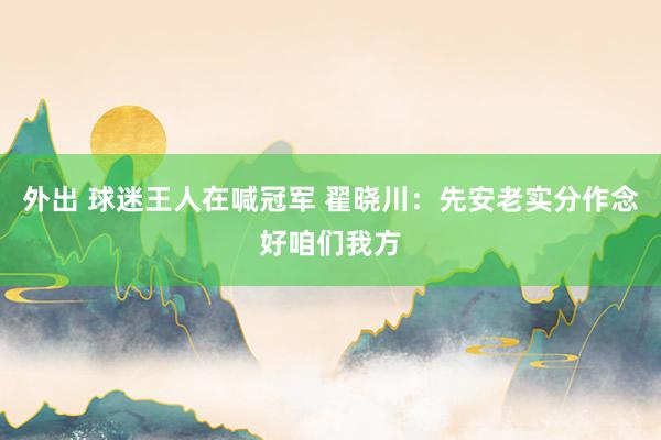 外出 球迷王人在喊冠军 翟晓川：先安老实分作念好咱们我方