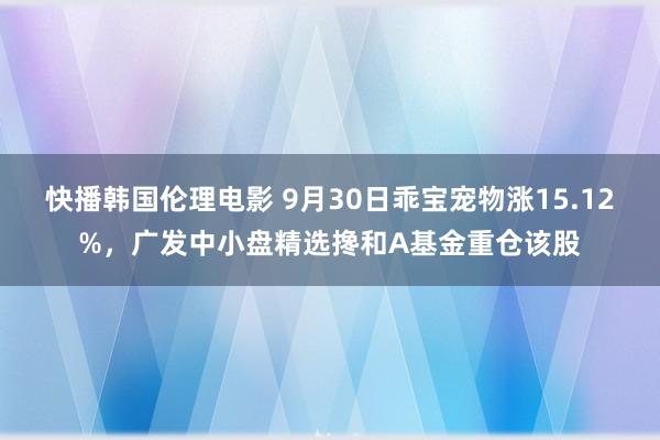 快播韩国伦理电影 9月30日乖宝宠物涨15.12%，广发中小盘精选搀和A基金重仓该股