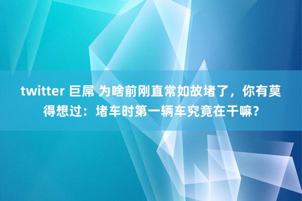 twitter 巨屌 为啥前刚直常如故堵了，你有莫得想过：堵车时第一辆车究竟在干嘛？