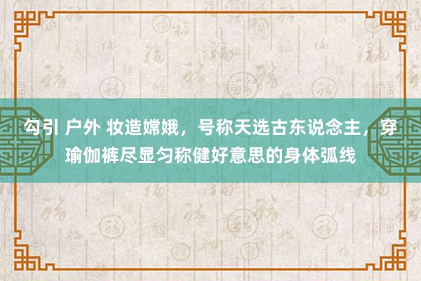 勾引 户外 妆造嫦娥，号称天选古东说念主，穿瑜伽裤尽显匀称健好意思的身体弧线