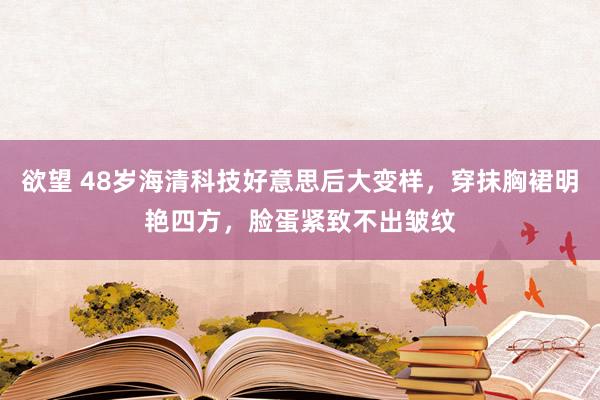 欲望 48岁海清科技好意思后大变样，穿抹胸裙明艳四方，脸蛋紧致不出皱纹