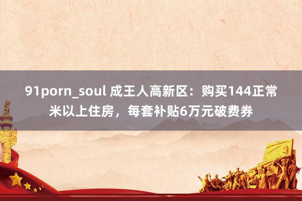 91porn_soul 成王人高新区：购买144正常米以上住房，每套补贴6万元破费券