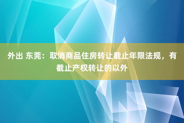 外出 东莞：取消商品住房转让截止年限法规，有截止产权转让的以外