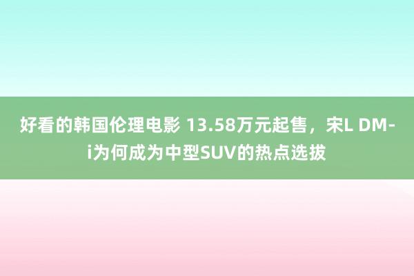 好看的韩国伦理电影 13.58万元起售，宋L DM-i为何成为中型SUV的热点选拔