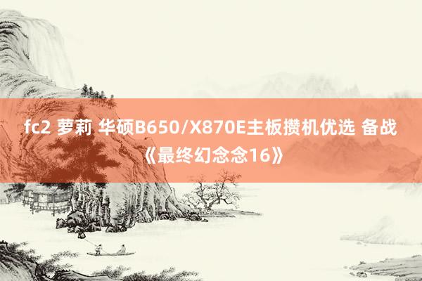 fc2 萝莉 华硕B650/X870E主板攒机优选 备战《最终幻念念16》