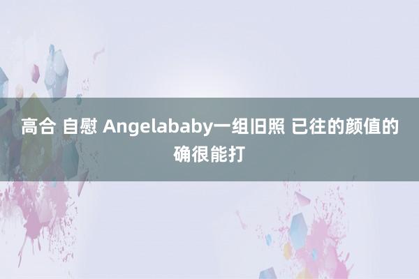 高合 自慰 Angelababy一组旧照 已往的颜值的确很能打