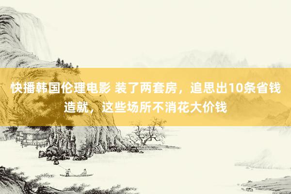 快播韩国伦理电影 装了两套房，追思出10条省钱造就，这些场所不消花大价钱