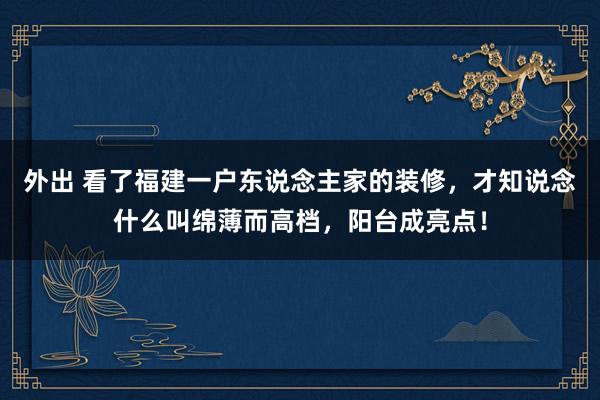 外出 看了福建一户东说念主家的装修，才知说念什么叫绵薄而高档，阳台成亮点！