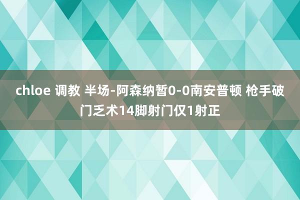 chloe 调教 半场-阿森纳暂0-0南安普顿 枪手破门乏术14脚射门仅1射正