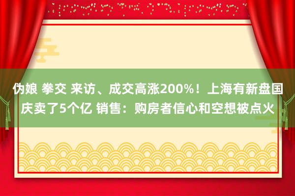 伪娘 拳交 来访、成交高涨200%！上海有新盘国庆卖了5个亿 销售：购房者信心和空想被点火