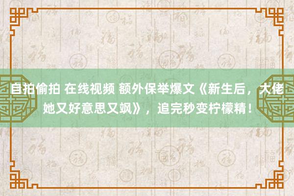 自拍偷拍 在线视频 额外保举爆文《新生后，大佬她又好意思又飒》，追完秒变柠檬精！