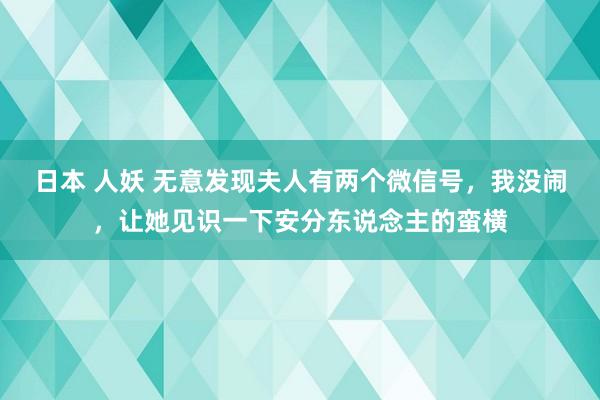 日本 人妖 无意发现夫人有两个微信号，我没闹，让她见识一下安分东说念主的蛮横