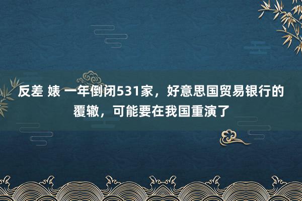 反差 婊 一年倒闭531家，好意思国贸易银行的覆辙，可能要在我国重演了