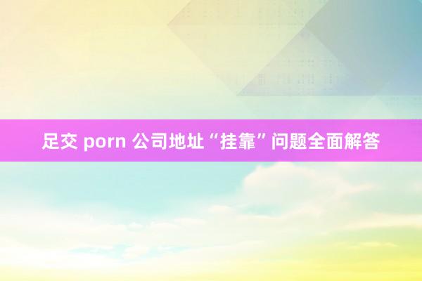 足交 porn 公司地址“挂靠”问题全面解答