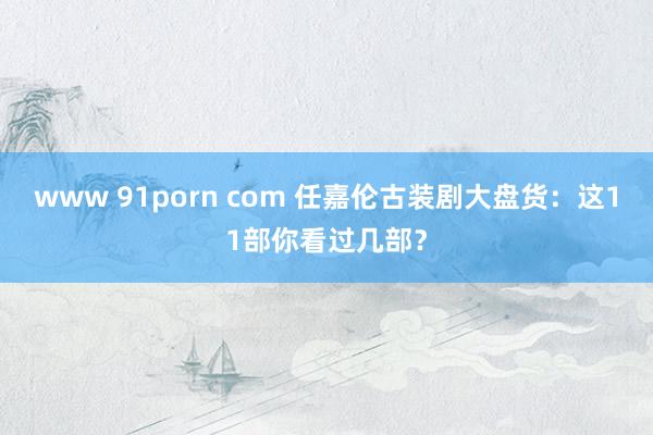 www 91porn com 任嘉伦古装剧大盘货：这11部你看过几部？