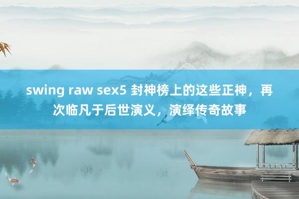 swing raw sex5 封神榜上的这些正神，再次临凡于后世演义，演绎传奇故事