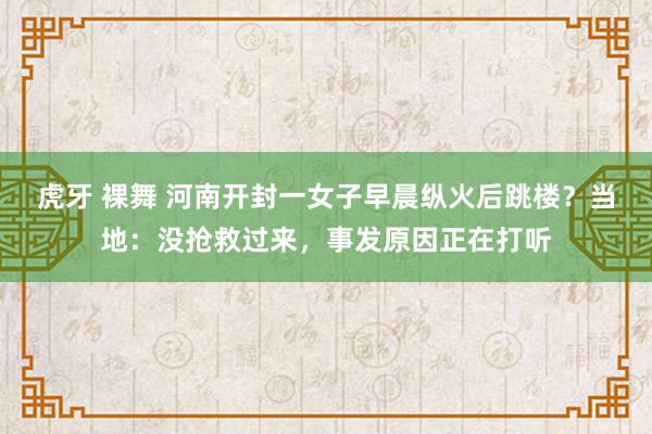 虎牙 裸舞 河南开封一女子早晨纵火后跳楼？当地：没抢救过来，事发原因正在打听