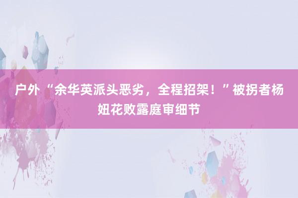 户外 “余华英派头恶劣，全程招架！”被拐者杨妞花败露庭审细节