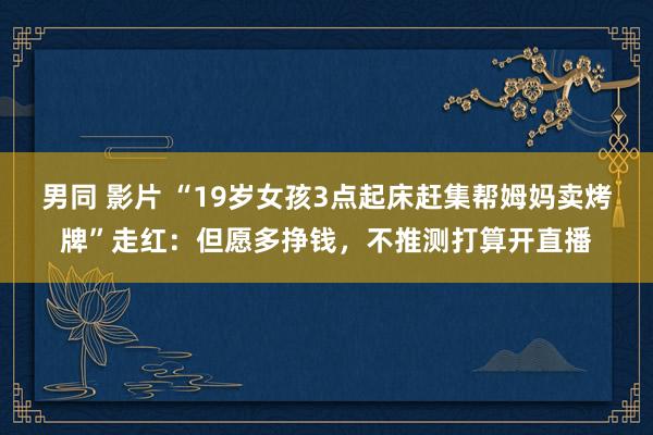 男同 影片 “19岁女孩3点起床赶集帮姆妈卖烤牌”走红：但愿多挣钱，不推测打算开直播