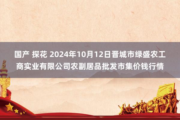 国产 探花 2024年10月12日晋城市绿盛农工商实业有限公司农副居品批发市集价钱行情