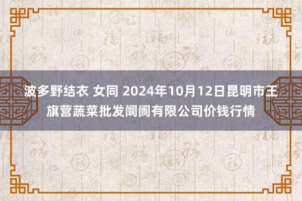 波多野结衣 女同 2024年10月12日昆明市王旗营蔬菜批发阛阓有限公司价钱行情