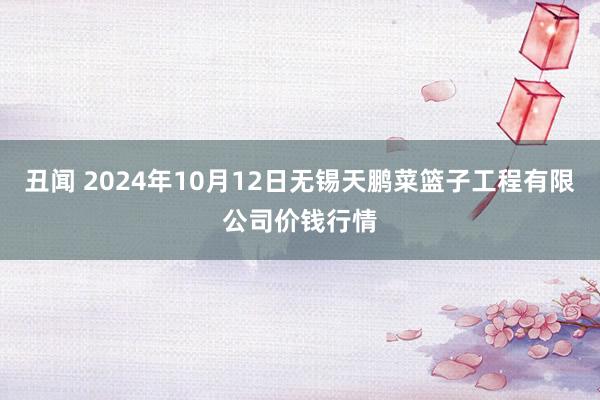 丑闻 2024年10月12日无锡天鹏菜篮子工程有限公司价钱行情