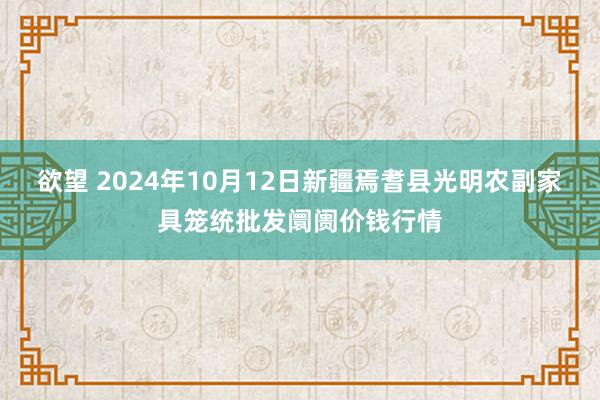 欲望 2024年10月12日新疆焉耆县光明农副家具笼统批发阛阓价钱行情