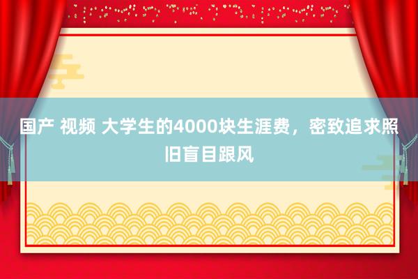 国产 视频 大学生的4000块生涯费，密致追求照旧盲目跟风