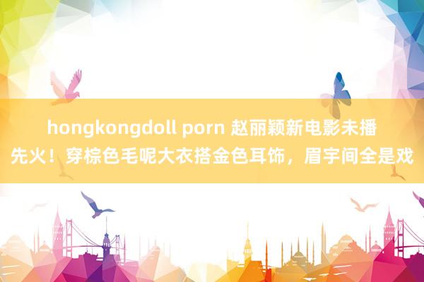 hongkongdoll porn 赵丽颖新电影未播先火！穿棕色毛呢大衣搭金色耳饰，眉宇间全是戏