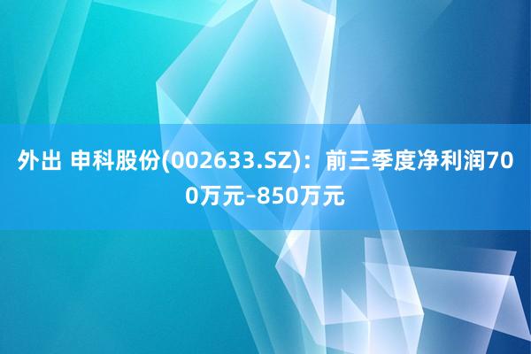 外出 申科股份(002633.SZ)：前三季度净利润700万元–850万元