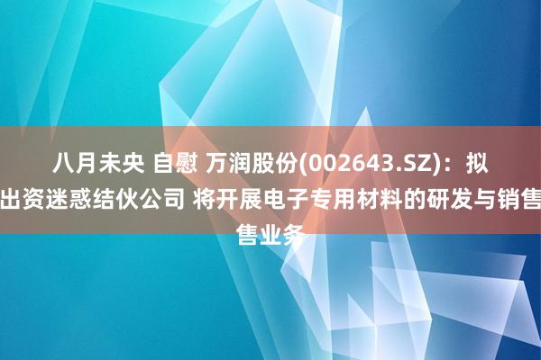 八月未央 自慰 万润股份(002643.SZ)：拟共同出资迷惑结伙公司 将开展电子专用材料的研发与销售业务