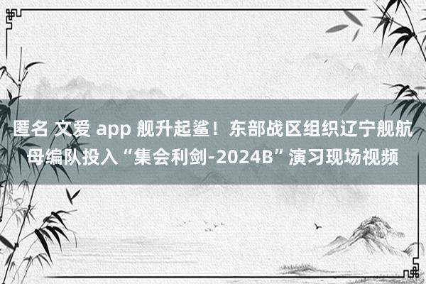 匿名 文爱 app 舰升起鲨！东部战区组织辽宁舰航母编队投入“集会利剑-2024B”演习现场视频