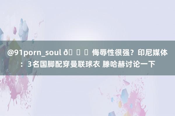 @91porn_soul 😅侮辱性很强？印尼媒体：3名国脚配穿曼联球衣 滕哈赫讨论一下