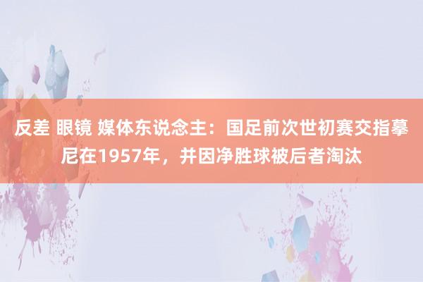 反差 眼镜 媒体东说念主：国足前次世初赛交指摹尼在1957年，并因净胜球被后者淘汰