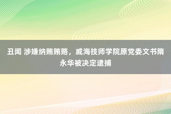 丑闻 涉嫌纳贿贿赂，威海技师学院原党委文书隋永华被决定逮捕