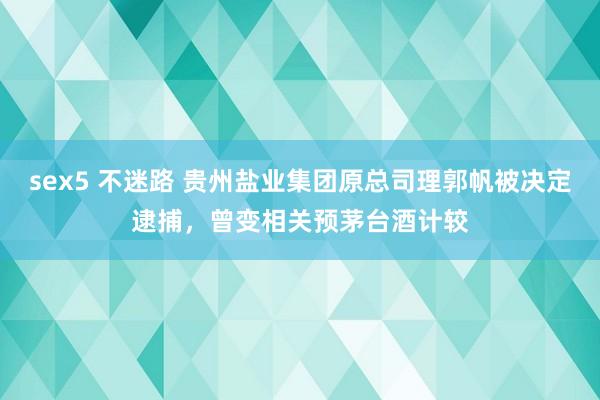 sex5 不迷路 贵州盐业集团原总司理郭帆被决定逮捕，曾变相关预茅台酒计较