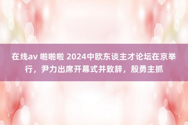 在线av 啪啪啦 2024中欧东谈主才论坛在京举行，尹力出席开幕式并致辞，殷勇主抓