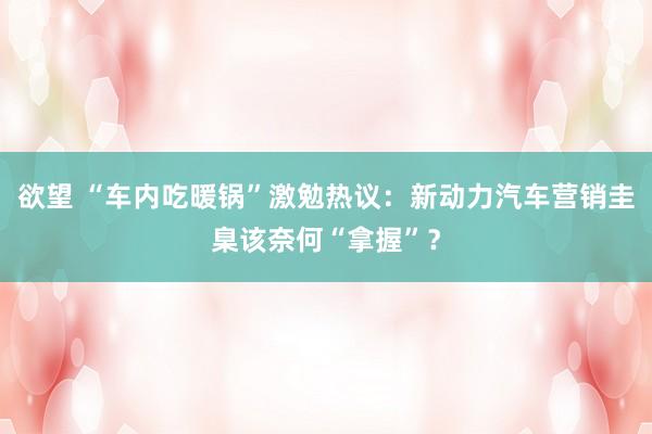 欲望 “车内吃暖锅”激勉热议：新动力汽车营销圭臬该奈何“拿握”？