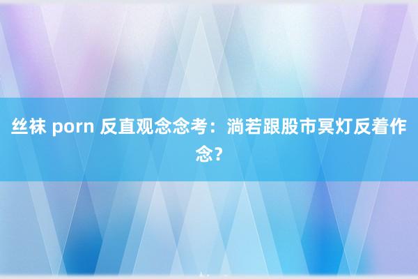 丝袜 porn 反直观念念考：淌若跟股市冥灯反着作念？