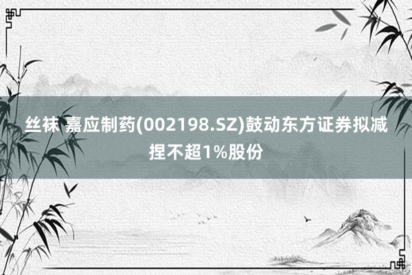 丝袜 嘉应制药(002198.SZ)鼓动东方证券拟减捏不超1%股份