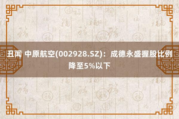 丑闻 中原航空(002928.SZ)：成德永盛握股比例降至5%以下