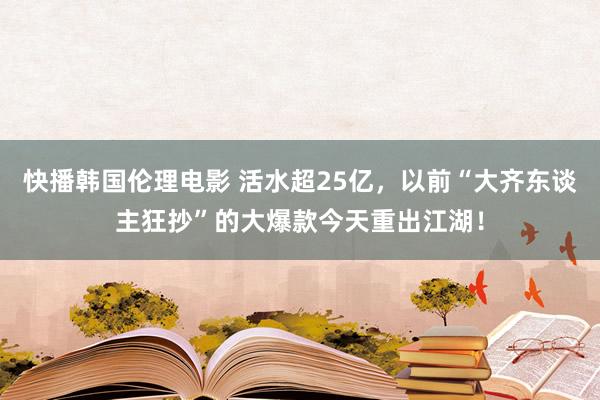 快播韩国伦理电影 活水超25亿，以前“大齐东谈主狂抄”的大爆款今天重出江湖！