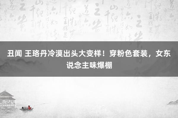 丑闻 王珞丹冷漠出头大变样！穿粉色套装，女东说念主味爆棚