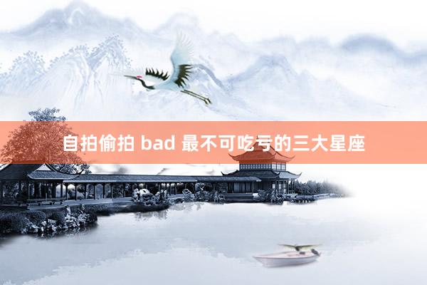 自拍偷拍 bad 最不可吃亏的三大星座