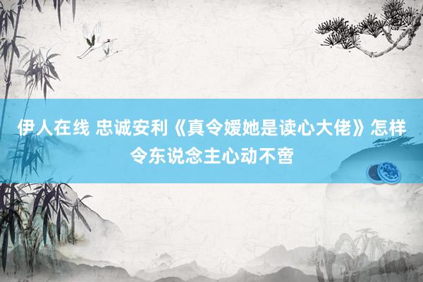 伊人在线 忠诚安利《真令嫒她是读心大佬》怎样令东说念主心动不啻