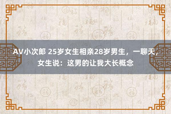 AV小次郎 25岁女生相亲28岁男生，一聊天，女生说：这男的让我大长概念