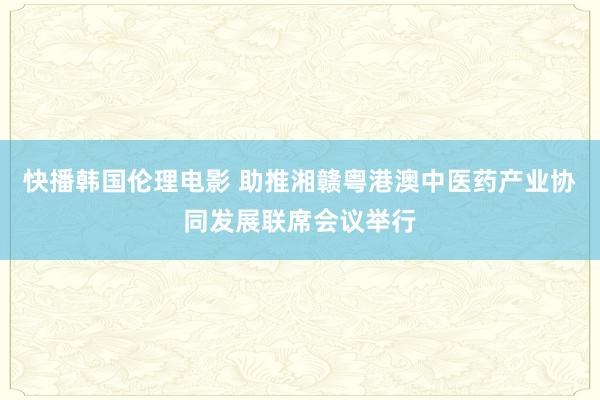 快播韩国伦理电影 助推湘赣粤港澳中医药产业协同发展联席会议举行