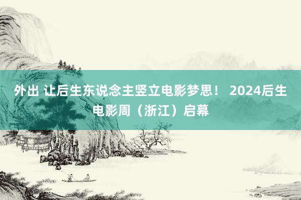 外出 让后生东说念主竖立电影梦思！ 2024后生电影周（浙江）启幕